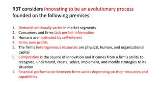 RBT considers innovating to be an evolutionary process
founded on the following premises:
1. Demand continually varies in market segments
2. Consumers and firms lack perfect information
3. Humans are motivated by self-interest
4. Firms seek profits
5. The firm's heterogeneous resources are physical, human, and organizational
capital
6. Competition is the source of innovation and it comes from a firm’s ability to
recognize, understand, create, select, implement, and modify strategies to its
situation
7. Financial performance between firms varies depending on their resources and
capabilities
 