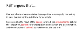 RBT argues that…
Pharmacy firms achieve sustainable competitive advantage by innovating
in ways that are hard to substitute for or imitate
Success is also the result of the people involved, the organization(s) behind
the innovation, context surrounding its implementation and dissemination,
and the innovation’s benefits to stakeholders and the firm
 