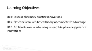 School of Pharmacy
Learning Objectives
LO 1: Discuss pharmacy practice innovations
LO 2: Describe resource-based theory of competitive advantage
LO 3: Explain its role in advancing research in pharmacy practice
innovations
 