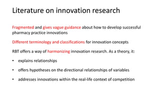 Literature on innovation research
Fragmented and gives vague guidance about how to develop successful
pharmacy practice innovations
Different terminology and classifications for innovation concepts
RBT offers a way of harmonizing innovation research. As a theory, it:
• explains relationships
• offers hypotheses on the directional relationships of variables
• addresses innovations within the real-life context of competition
 