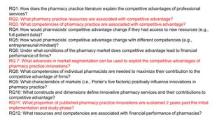 RQ1. How does the pharmacy practice literature explain the competitive advantages of professional
services?
RQ2. What pharmacy practice resources are associated with competitive advantage?
RQ3. What competencies of pharmacy practice are associated with competitive advantage?
RQ4: How would pharmacists’ competitive advantage change if they had access to new resources (e.g.,
full patient data)?
RQ5: How would pharmacists’ competitive advantage change with different competencies (e.g.,
entrepreneurial mindset)?
RQ6: Under what conditions of the pharmacy market does competitive advantage lead to financial
performance of firms?
RQ 7: What advances in market segmentation can be used to exploit the competitive advantages of
pharmacy practice innovations?
RQ8: What competencies of individual pharmacists are needed to maximize their contribution to the
competitive advantage of firms?
RQ9: What characteristics of markets (i.e., Porter’s five factors) positively influence innovations in
pharmacy practice?
RQ10: What constructs and dimensions define innovative pharmacy services and their contributions to
competitive advantage?
RQ11: What proportion of published pharmacy practice innovations are sustained 2 years past the initial
implementation and study phase?
RQ12: What resources and competencies are associated with financial performance of pharmacies?
 
