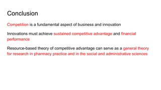 Conclusion
Competition is a fundamental aspect of business and innovation
Innovations must achieve sustained competitive advantage and financial
performance
Resource-based theory of competitive advantage can serve as a general theory
for research in pharmacy practice and in the social and administrative sciences
 