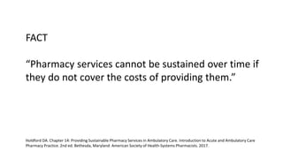 FACT
“Pharmacy services cannot be sustained over time if
they do not cover the costs of providing them.”
Holdford DA. Chapter 14: Providing Sustainable Pharmacy Services in Ambulatory Care. Introduction to Acute and Ambulatory Care
Pharmacy Practice. 2nd ed. Bethesda, Maryland: American Society of Health-Systems Pharmacists. 2017.
 