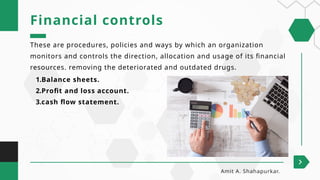 These are procedures, policies and ways by which an organization
monitors and controls the direction, allocation and usage of its financial
resources. removing the deteriorated and outdated drugs.
Financial controls
Amit A. Shahapurkar.
1.Balance sheets.
2.Profit and loss account.
3.cash flow statement.
 