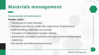 Procurement of medications
Vendor audit-
• Possession of valid licenses.
• Activities carried out under the supervision of pharmacist.
• Staff handling medicines are trained.
• Transport of medicines in proper vehicle.
• precautions are taken to prevent mix ups of returned/damaged
medicines.
• All records are filled and maintained.
Materials management
Amit A. Shahapurkar.
 
