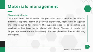 Placement of order
Once the order list is ready, the purchase orders need to be sent to
different suppliers. Based on previous experience, reputation of supplier
and time required for delivery; the suppliers need to be identified and
purchase orders have to be placed with them. Pharmacist should not
forget to preserve the duplicate copy of orders placed for further checking
of supplies.
Materials management
Amit A. Shahapurkar.
 