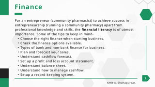 For an entrepreneur (community pharmacist) to achieve success in
entrepreneurship (running a community pharmacy) apart from
professional knowledge and skills, the financial literacy is of utmost
importance. Some of the tips to keep in mind-
• Choose the right finance when starting business.
• Check the finance options available.
• Types of bank and non-bank finance for business.
• Plan and forecast your sales.
• Understand cashflow forecast.
• Set up a profit and loss account statement.
• Understand balance sheet.
• Understand how to manage cashflow.
• Setup a record-keeping system.
Finance
Amit A. Shahapurkar.
 