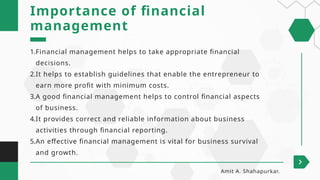 1.Financial management helps to take appropriate financial
decisions.
2.It helps to establish guidelines that enable the entrepreneur to
earn more profit with minimum costs.
3.A good financial management helps to control financial aspects
of business.
4.It provides correct and reliable information about business
activities through financial reporting.
5.An effective financial management is vital for business survival
and growth.
Importance of financial
management
Amit A. Shahapurkar.
 