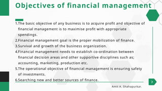 1.The basic objective of any business is to acquire profit and objective of
financial management is to maximise profit with appropriate
spendings.
2.Financial management goal is the proper mobilization of finance.
3.Survival and growth of the business organization.
4.Financial management needs to establish co-ordination between
financial decision areas and other supportive disciplines such as;
accounting, marketing, production etc.
5.The operational objective of financial management is ensuring safety
of investments.
6.Searching new and better sources of finance.
Objectives of financial management
Amit A. Shahapurkar.
 