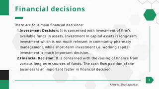 There are four main financial decisions:
1.Investment Decision: It is concerned with investment of firm’s
available funds in assets. Investment in capital assets is long-term
investment which is not much relevant in community pharmacy
management, while short-term investment i.e. working capital
investment is much important decision.
2.Financial Decision: It is concerned with the raising of finance from
various long term sources of funds. The cash flow position of the
business is an important factor in financial decision.
Financial decisions
Amit A. Shahapurkar.
 