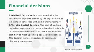 3. Dividend Decisions: It is concerned with the
distribution of profits earned by the organization. It
is not much concerned with community pharmacy.
4. Working Capital Decision: The goal of working
capital management is to ensure that the firm is able
to continue its operations and that it has sufficient
cash flow to meet upcoming operational expenses.
This decision is most important in community
pharmacy management.
Financial decisions
Amit A. Shahapurkar.
 