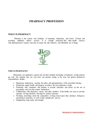 PHARMACYPROFESSION 1
PHARMACY PROFESSION
WHAT IS PHARMACY
Pharmacy is the science and technique of preparing, dispensing, and review of drugs and
providing additional clinical services. It is a health profession that links health sciences
with pharmaceutical sciences and aims to ensure the safe, effective, and affordable use of drugs.
WHO IS PHARMACIST
Pharmacists are medication experts who use their detailed knowledge of medicines to help patients
get well. The methods they use vary from one practice setting to the next, but general pharmacist
responsibilities include:
 Dispensing medications, assuring the safety and appropriateness of the prescribed therapy
 Monitoring patient health and progress to achieve the best medication results
 Partnering with consumers and patients to provide education and advice on the use of
prescription and over-the-counter medications
 Collaborating with physicians, nurses, and other members of the health care team to provide
expertise on drug decisions and improve patient outcomes
 Providing knowledge about the composition of drugs based upon their chemical, biological,
and physical properties, as well as their manufacture and use
 Safeguarding drug purity and strength
 