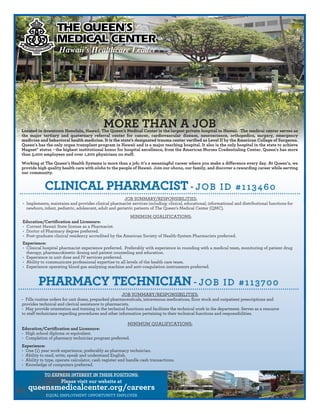 JOB SUMMARY/RESPONSIBILITIES:
• Implements, maintains and provides clinical pharmacist services including: clinical, educational, informational and distributional functions for
newborn, infant, pediatric, adolescent, adult and geriatric patients of The Queen’s Medical Center (QMC).
MINIMUM QUALIFICATIONS:
Education/Certification and Licensure:
• Current Hawaii State license as a Pharmacist.
• Doctor of Pharmacy degree preferred.
• Post-graduate clinical residency accredited by the American Society of Health-System Pharmacists preferred.
Experience:
• Clinical hospital pharmacist experience preferred. Preferably with experience in rounding with a medical team, monitoring of patient drug
therapy, pharmacokinetic dosing and patient counseling and education.
• Experience in unit dose and IV services preferred.
• Ability to communicate professional expertise to all levels of the health care team.
• Experience operating blood gas analyzing machine and anti-coagulation instruments preferred.
TO EXPRESS INTEREST IN THESE POSITIONS:
Please visit our website at
queensmedicalcenter.org/careers
EQUAL EMPLOYMENT OPPORTUNITY EMPLOYER
CLINICAL PHARMACIST - JOB ID #113460
JOB SUMMARY/RESPONSIBILITIES:
• Fills routine orders for unit doses, prepacked pharmaceuticals, intravenous medications, floor stock and outpatient prescriptions and
provides technical and clerical assistance to pharmacists.
• May provide orientation and training in the technical functions and facilitate the technical work in the department. Serves as a resource
to staff technicians regarding procedures and other information pertaining to their technical functions and responsibilities.
MINIMUM QUALIFICATIONS:
Education/Certification and Licensure:
• High school diploma or equivalent.
• Completion of pharmacy technician program preferred.
Experience:
• One (1) year work experience, preferably as pharmacy technician.
• Ability to read, write, speak and understand English.
• Ability to type, operate calculator, cash register and handle cash transactions.
• Knowledge of computers preferred.
PHARMACY TECHNICIAN - JOB ID #113700
MORE THAN A JOBLocated in downtown Honolulu, Hawaii, The Queen's Medical Center is the largest private hospital in Hawaii. The medical center serves as
the major tertiary and quaternary referral center for cancer, cardiovascular disease, neuroscience, orthopedics, surgery, emergency
medicine and behavioral health medicine. It is the state's designated trauma center verified as Level II by the American College of Surgeons.
Queen's has the only organ transplant program in Hawaii and is a major teaching hospital. It also is the only hospital in the state to achieve
Magnet® status - the highest institutional honor for hospital excellence, from the American Nurses Credentialing Center. Queen's has more
than 3,000 employees and over 1,200 physicians on staff.
Working at The Queen’s Health Systems is more than a job; it’s a meaningful career where you make a difference every day. At Queen’s, we
provide high quality health care with aloha to the people of Hawaii. Join our ohana, our family, and discover a rewarding career while serving
our community.
Hawaii’s Healthcare Leader
 