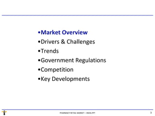 •Market Overview
•Drivers & Challenges
•Trends
•Government Regulations
•Competition
•Key Developments




       PHARMACY RETAIL MARKET – INDIA.PPT   3
 
