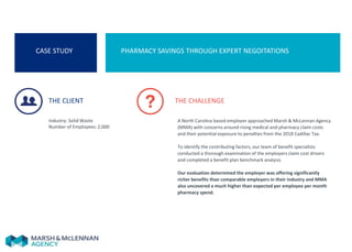CASE STUDY PHARMACY SAVINGS THROUGH EXPERT NEGOITATIONS
THE CLIENT
Industry: Solid Waste
Number of Employees: 2,000
THE CHALLENGE
A North Carolina based employer approached Marsh & McLennan Agency
(MMA) with concerns around rising medical and pharmacy claim costs
and their potential exposure to penalties from the 2018 Cadillac Tax.
To identify the contributing factors, our team of benefit specialists
conducted a thorough examination of the employers claim cost drivers
and completed a benefit plan benchmark analysis.
Our evaluation determined the employer was offering significantly
richer benefits than comparable employers in their industry and MMA
also uncovered a much higher than expected per employee per month
pharmacy spend.
 