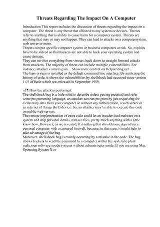 Threats Regarding The Impact On A Computer
Introduction This report includes the discussion of threats regarding the impact on a
computer. The threat is any threat that affected to any system or devices. Threats
refer to anything that is ability to cause harm for a computer system. Threats are
anything that may or may not happen. They can lead to attacks on a computersystem,
web server or more.
Threats can put specific computer system or business computers at risk. So, exploits
have to be solved so that hackers are not able to hack your operating system and
cause damage.
They can involve everything from viruses, back doors to straight forward attacks
from attackers. The majority of threat can include multiple vulnerabilities. For
instance, attacker s aim to gain ... Show more content on Helpwriting.net ...
The bass system is installed as the default command line interface. By analyzing the
history of code, it shows the vulnerabilities by shellshock had occurred since version
1.03 of Bash which was released in September 1989.
пЃ¶ How the attack is performed:
The shellshock bug is a little solid to describe unless getting practical and refer
some programming language, an attacker can run program by just requesting for
elementary data from your computer or without any authorization, a web server or
an internet of things (IoT) device. So, an attacker may be able to execute this code
on public web servers.
The remote implementation of extra code could let an invader load malware on a
system and snip personal details, remove files, pretty much anything with a little
know how. However, as we revealed, It s nothing that should more depend on a
personal computer with a captured firewall, because, in that case, it might help to
take advantage of the bug.
Moreover, shell shock bug is mainly occurring by a mistake in the code. The bug
allows hackers to send the command to a computer within the system to plant
malicious software inside systems without administrator mode. If you are using Mac
Operating System X or
 
