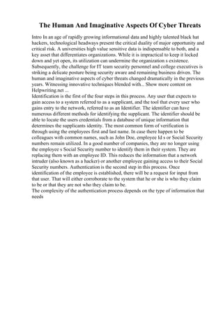 The Human And Imaginative Aspects Of Cyber Threats
Intro In an age of rapidly growing informational data and highly talented black hat
hackers, technological headways present the critical duality of major opportunity and
critical risk. A universities high value sensitive data is indispensable to both, and a
key asset that differentiates organizations. While it is impractical to keep it locked
down and yet open, its utilization can undermine the organization s existence.
Subsequently, the challenge for IT team security personnel and college executives is
striking a delicate posture being security aware and remaining business driven. The
human and imaginative aspects of cyber threats changed dramatically in the previous
years. Witnessing innovative techniques blended with... Show more content on
Helpwriting.net ...
Identification is the first of the four steps in this process. Any user that expects to
gain access to a system referred to as a supplicant, and the tool that every user who
gains entry to the network, referred to as an Identifier. The identifier can have
numerous different methods for identifying the supplicant. The identifier should be
able to locate the users credentials from a database of unique information that
determines the supplicants identity. The most common form of verification is
through using the employees first and last name. In case there happen to be
colleagues with common names, such as John Doe, employee Id s or Social Security
numbers remain utilized. In a good number of companies, they are no longer using
the employee s Social Security number to identify them in their system. They are
replacing them with an employee ID. This reduces the information that a network
intruder (also known as a hacker) or another employee gaining access to their Social
Security numbers. Authentication is the second step in this process. Once
identification of the employee is established, there will be a request for input from
that user. That will either corroborate to the system that he or she is who they claim
to be or that they are not who they claim to be.
The complexity of the authentication process depends on the type of information that
needs
 