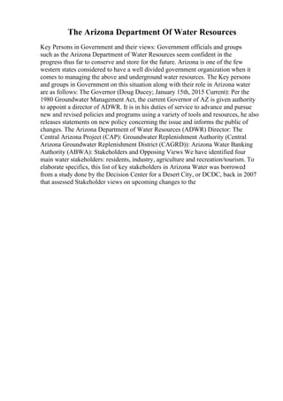The Arizona Department Of Water Resources
Key Persons in Government and their views: Government officials and groups
such as the Arizona Department of Water Resources seem confident in the
progress thus far to conserve and store for the future. Arizona is one of the few
western states considered to have a well divided government organization when it
comes to managing the above and underground water resources. The Key persons
and groups in Government on this situation along with their role in Arizona water
are as follows: The Governor (Doug Ducey; January 15th, 2015 Current): Per the
1980 Groundwater Management Act, the current Governor of AZ is given authority
to appoint a director of ADWR. It is in his duties of service to advance and pursue
new and revised policies and programs using a variety of tools and resources, he also
releases statements on new policy concerning the issue and informs the public of
changes. The Arizona Department of Water Resources (ADWR) Director: The
Central Arizona Project (CAP): Groundwater Replenishment Authority (Central
Arizona Groundwater Replenishment District (CAGRD)): Arizona Water Banking
Authority (ABWA): Stakeholders and Opposing Views We have identified four
main water stakeholders: residents, industry, agriculture and recreation/tourism. To
elaborate specifics, this list of key stakeholders in Arizona Water was borrowed
from a study done by the Decision Center for a Desert City, or DCDC, back in 2007
that assessed Stakeholder views on upcoming changes to the
 