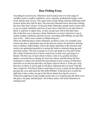 Bass Fishing Essay
According to Larsen Larry, fishermen need to [take] note of a wide range of
variables such as weather conditions, cover, structure, predominant forage, water
levels and the time of year. This quote shows all the things elements fisherman need
to know before they fish for bass. The more the fishermen know about bass fishing,
the more bites they will get. To become better fishermen, people need to learn what
to use on certain conditions and time of year, know what lure to use and where to
throw it, and how to adjust lures, so they can get more fish to bite their lures.
One of the best way to become a better fisherman is to know what lure to use in
certain weather conditions and time of year. According John Phillips, he said The
time of the ... Show more content on Helpwriting.net ...
There are different places where fishermen can throw a lure. For example Larry
Larsen says that A spinnerbait may be the best lure choice for laydowns, floating
trees or shallow, fallen timber. Cast to the shady sided base of the structure and
retrieve the spinnerbait parallel to it and up the limbs to minimize hang ups and
maximize strikes. This lure is design so it won t get hung on a tree and it looks
like a shad. Fishermen have to know certain lure so they won t get hung on a
branch. The best way to learn where to throw a lure is to, quickly develop a
pattern, you must have a strategy for your lure choice, and also know the best
techniques to achieve the desired lure presentation (Larry Larsen). If fishermen
learn how to use the lure then they can figure where to throw it. If the get a frog
they have to throw it on lily pads or tall grass, fishermen have to know what the
lure is made for. Fish like to hide in some kind of cover, so pick out the right lure to
get past the cover and catch the fish (John Phillips). Fishermen have to pick the
right bait or lure so they can get to the fish no matter how big the cover is.
Fishermen might have to put weights on the lure so it would go past the thick cover
like grass, lily pads, and tall grass. All of these tactics will assure fishermen in
catching more
 