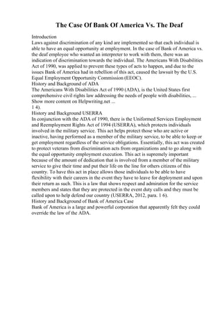 The Case Of Bank Of America Vs. The Deaf
Introduction
Laws against discrimination of any kind are implemented so that each individual is
able to have an equal opportunity at employment. In the case of Bank of America vs.
the deaf employee who wanted an interpreter to work with them, there was an
indication of discrimination towards the individual. The Americans With Disabilities
Act of 1990, was applied to prevent these types of acts to happen, and due to the
issues Bank of America had in rebellion of this act, caused the lawsuit by the U.S.
Equal Employment Opportunity Commission (EEOC).
History and Background of ADA
The Americans With Disabilities Act of 1990 (ADA), is the United States first
comprehensive civil rights law addressing the needs of people with disabilities, ...
Show more content on Helpwriting.net ...
1 4).
History and Background USERRA
In conjunction with the ADA of 1990, there is the Uniformed Services Employment
and Reemployment Rights Act of 1994 (USERRA), which protects individuals
involved in the military service. This act helps protect those who are active or
inactive, having performed as a member of the military service, to be able to keep or
get employment regardless of the service obligations. Essentially, this act was created
to protect veterans from discrimination acts from organizations and to go along with
the equal opportunity employment execution. This act is supremely important
because of the amount of dedication that is involved from a member of the military
service to give their time and put their life on the line for others citizens of this
country. To have this act in place allows those individuals to be able to have
flexibility with their careers in the event they have to leave for deployment and upon
their return as such. This is a law that shows respect and admiration for the service
members and states that they are protected in the event duty calls and they must be
called upon to help defend our country (USERRA, 2012, para. 1 6).
History and Background of Bank of America Case
Bank of America is a large and powerful corporation that apparently felt they could
override the law of the ADA.
 