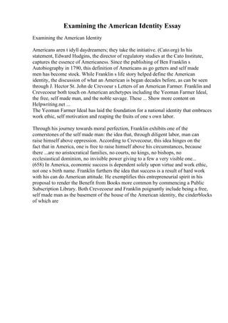 Examining the American Identity Essay
Examining the American Identity
Americans aren t idyll daydreamers; they take the initiative. (Cato.org) In his
statement, Edward Hudgins, the director of regulatory studies at the Cato Institute,
captures the essence of Americaness. Since the publishing of Ben Franklin s
Autobiography in 1790, this definition of Americans as go getters and self made
men has become stock. While Franklin s life story helped define the American
identity, the discussion of what an American is began decades before, as can be seen
through J. Hector St. John de Crevoeur s Letters of an American Farmer. Franklin and
Crevecoeur both touch on American archetypes including the Yeoman Farmer Ideal,
the free, self made man, and the noble savage. These ... Show more content on
Helpwriting.net ...
The Yeoman Farmer Ideal has laid the foundation for a national identity that embraces
work ethic, self motivation and reaping the fruits of one s own labor.
Through his journey towards moral perfection, Franklin exhibits one of the
cornerstones of the self made man: the idea that, through diligent labor, man can
raise himself above oppression. According to Crevecoeur, this idea hinges on the
fact that in America, one is free to raise himself above his circumstances, because
there ...are no aristocratical families, no courts, no kings, no bishops, no
ecclesiastical dominion, no invisible power giving to a few a very visible one...
(658) In America, economic success is dependent solely upon virtue and work ethic,
not one s birth name. Franklin furthers the idea that success is a result of hard work
with his can do American attitude. He exemplifies this entrepreneurial spirit in his
proposal to render the Benefit from Books more common by commencing a Public
Subscription Library. Both Crevecoeur and Franklin poignantly include being a free,
self made man as the basement of the house of the American identity, the cinderblocks
of which are
 