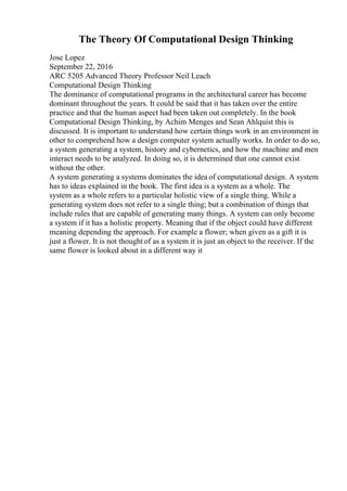 The Theory Of Computational Design Thinking
Jose Lopez
September 22, 2016
ARC 5205 Advanced Theory Professor Neil Leach
Computational Design Thinking
The dominance of computational programs in the architectural career has become
dominant throughout the years. It could be said that it has taken over the entire
practice and that the human aspect had been taken out completely. In the book
Computational Design Thinking, by Achim Menges and Sean Ahlquist this is
discussed. It is important to understand how certain things work in an environment in
other to comprehend how a design computer system actually works. In order to do so,
a system generating a system, history and cybernetics, and how the machine and men
interact needs to be analyzed. In doing so, it is determined that one cannot exist
without the other.
A system generating a systems dominates the idea of computational design. A system
has to ideas explained in the book. The first idea is a system as a whole. The
system as a whole refers to a particular holistic view of a single thing. While a
generating system does not refer to a single thing; but a combination of things that
include rules that are capable of generating many things. A system can only become
a system if it has a holistic property. Meaning that if the object could have different
meaning depending the approach. For example a flower; when given as a gift it is
just a flower. It is not thought of as a system it is just an object to the receiver. If the
same flower is looked about in a different way it
 