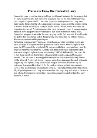Persuasive Essay On Concealed Carry
Concealed carry is one law that should not be allowed. Not only for the reason that
it s very dangerous and puts the world in danger but, for the reason that carrying
one can put everyone at risk. Laws that regulate carrying concealed carry have
been wildly debated in the US. Legalizing concealed weapons to the general public
is a direct attack on society s safety in public places. Which would also have an
impact on the world. Permitting concealed carry increased crime. It increases crime
because, more people will have the idea to hurt other humans in public areas.
Concealed weapons laws make the non carrying public feel less safe. It could make
the public feel threatened and in danger every time they step out of their homes....
Show more content on Helpwriting.net ...
Permitting concealed carry increases crime because, when permitted people can
have any type of weapons in their possession out in public. One example is that
since the U.S passed the law that all 50 states would allow concealed carry murder
rates have increased (Parker 1). A study found that homicides had increased in 8
states that adopted rights to carry laws during 1999 2010 (Parker1). One other fact
is that there have been higher rates of aggravated assaults, rape, robbery, and
murder. This let alone is a strong prime example on why concealed carry should
not be allowed. A piece of strong evidence came from aggravated assault with data
suggesting that right to carry a concealed weapon increases this crime by an
estimated 8 percent (Donohue) 3. As for evidence that was both statements to
view as real evidence and make claims about it. These are all reasonable reasons on
why legalizing concealed carry increases crime in a huge way and impacts the world
as a whole. Concealed weapons laws make the non carrying public feel less safe
because, it makes
 