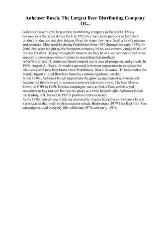 Anheuser Busch, The Largest Beer Distributing Company
Of...
Anheuser Busch is the largest beer distributing company in the world. This is
because over the years dating back to 1852 they have been pioneers in both their
product production and distribution. Over the years they have faced a lot of criticism
and setbacks. Most notably during Prohibition from 1920 through the early 1930s. In
2008 they were bought by the European company InBev and currently hold 49.6% of
the market share. Today through the modern era they have also been one of the most
successful companies when it comes to marketingtheir products.
After World War II, Anheuser Busch entered into a time of prosperity and growth. In
1955, August A. Busch, Jr. made a personal television appearance to introduce the
first successful new beer brand since Prohibition, Busch Bavarian. To help market the
brand, August Jr. tied Busch to America s national pastime: baseball.
In the 1950s, Anheuser Busch tapped into the growing medium of television and
became the first brewery to sponsor a network television show, The Ken Murray
Show, on CBS in 1950. Popular campaigns, such as Pick a Pair, which urged
customers to buy not one but two six packs at a time, helped make Anheuser Busch
the leading U.S. brewer in 1957 a position it retains today.
In the 1970s, advertising featuring memorable slogans helped keep Anheuser Busch
s products in the forefront of consumers minds. Budweiser s 1979 This Bud s for You
campaign saluted everyday life, while late 1970s and early 1980s
 