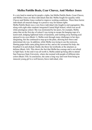 Melba Pattillo Beals, Cear Chavez, And Mother Jones
It s very hard to stand up for people s rights, but Melba Pattillo Beals, Cesar Chavez,
and Mother Jones are three individuals that did. Melba fought for equality while
Chavez and Mother Jones worked to improve working conditions. These three heroic
individuals all enacted change in a positive way for human rights.
Melba Pattillo Beals was a very brave individual who fought to end segregation. She,
along with eight other students integrated Central High School, which was an all
white prestigious school. She was mistreated by her peers, for example, Melba
states that on the first day of school I was trying to escape the hanging rope of a
lynch mob, dodging lightened sticks of dynamite, and washing away burning acid
sprayed in my eyes (Beals 1). Melba went through many challenges in her days
integrating, but she continued to step up to the plate, showing how brave and
determined she was. In addition, while Melba was trying to use the restroom,
flaming paper balls came piling down on her, and as she screamed for help, she
breathed it in and choked, finally she threw her textbooks at the attackers as
defense (Beals 164). This shows the fact that Melba has courage and is not afraid
to fight back. In the end it was all worth it, Melba ended up being able to attend
San Francisco State University, where she roomed with people of different skin
colors (Beals 310). In conclusion, she came a long way and went from being an
innocent young girl to a well known, brave individual, who
 