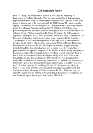 Zl1 Research Paper
Ford vs. Chevy , we have heard of this battle ever since the beginning of
horsepower in Ford and Chevrolet. This is a never ending battle that sparks and
rages somewhere in every fan of these great American made vehicles. We all want
to prove that our side is the best. Although the 2012 Camaro ZL1 has a powerful
engine, it is no match for the monstrous 2013 Shelby GT500. The Shelby thrashes
the ZL1 in all areas. According to Ford, the 2013 Shelby GT500 has a more
powerful engine than any other American made production car in the history of the
industry (Evans). With a supercharged 5.8 liter, V8 engine, the 662 horsepower
engine has a top speed of 202 miles per hour (VersusBattle.com). Although the ZL1
has a powerful engine, its top speed... Show more content on Helpwriting.net ...
The top speed of the Camaro is impressive at 180 mph but it is consummately
thrashed by the Shelby, which will do a staggering 200 mph (Lloyd). There is no
hiding the 80 hp deficit in the ZL1 and despite the Shelby s hoggish handling, I
initially thought its powerful advantage was too great (Lloyd). The ZL1 has a
poor amount of horsepower, compared to the Shelby. With the Shelby having more
horsepower and a better top speed, the ZL1 will have to work with everything it
has in order to even come close to beating the Shelby. 0 60 MPH Time If one
thought that the ZL1 has an impressive 0 60 time of 3.9 seconds, prepare to be
amazed by the Shelby with an amazing 0 60 time of 3.5 seconds. It s a testament to
the Shelby s power that it makes the Camaro feel slow, and in a side by side race
the ZL1 is slow (Austin). Its smoking 0 60 time of 3.9 seconds, according to
Chevy, is also just a little bit slower than the Mustang (VersusBattle.com). The
Shelby has a slight advantage of 0.4 seconds over the ZL1. While this may not
seem like a great amount of time, at the drag strip, 0.4 seconds is a long time and
can determine a great win or great loss. Quarter Mile Drag
 