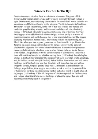 Winners Catcher In The Rye
On the contrary to phonies, there are of course winners to this game of life.
However, the winners aren t alway really winners especially through Holden s
eyes. On that note, there are many characters in the novel that I would consider we
as readers would believe them to be the winners . The first character is Stradlater.
Stradlater, Holden s roommate, is the sort of boy that schools like Pencey are
made for: good looking, athletic, well rounded, and above all else, absolutely
normal (10 Pinsker). Stradlater is destined to become one of the very Joe Yale
looking guys whom Holden feels almost obliged to hate, partly as a matter of
overcompensation and partly because this is how smooth talking, terribly sincere
sounding prep school Romeo ends... Show more content on Helpwriting.net ...
Much like when you lose a game, you move on from it and let it go, Holden lost
Jane but he cannot move on from her nor let her go. Moreover, the game of
checkers is a big scene that relates the two characters in the story and possesses
many symbolizations to who Jane is, or to what Holden believes she is. Jane as
with Holden...has problems with the common sense of competition; she doesn t
have a bloodthirsty bone in her checker moving hand (11 Pinsker). Jane Gallagher
s kings in the back row are rather like the purity of snow in winter: white, unsullied,
and, in Holden s word, nice (11 Pinsker). What Holden fears is that Jane will move
her kings out if the back row and that Stradlater will jump her, that she will no
longer be the sad, virginal girl she once was (12 Pinsker). In the arithmetic of
Salinger s symbolism, they suggest an aversion to risk, a need to be protected for
if Jane moves her king onto the playing field of a checker board, it might, after all,
be jumped (11 Pinsker). All in all, the game of checkers symbolizes the innocence
and Holden s fear that if she moves her kings or plays the game, then she will
become just another player in the game of
 