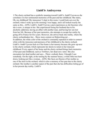 LiubГіv Andreyevna
1.The cherry orchard has a symbolic meaning toward LiubГіv AndrГ©yevna as she
correlates it to her sentimental memories of the past and her childhood. She states,
Oh, my childhood! My innocence! I slept in this room, I could look out over the
orchard, when I woke up in the morning I was happy, and it all looked exactly the
same as this... (659). LiubГіv AndrГ©yevna s past experiences as she becomes who
she is now, is unique to her. She experienced losing her husband due to his
alcoholic addiction, having an affair with another man, and having her son lost
from her life. Because of her past memories, she attempts to escape her reality by
going off to France for five years. However, she arrives back into reality, where the
cherry orchardmakes her... Show more content on Helpwriting.net ...
In addition, the white color of the orchard is constantly repeated in order to connect
white with the innocence and pureness of her childhood to the cherry orchard.
LiubГіv AndrГ©yevna feels as if her home is her nursery because she grew up next
to the cherry orchard, which represents her desire to return to her innocent
childhood. Every aspect of her home and the cherry orchard brings back memories
of her past and childhood, such as Trofimov, her dead son s tutor. She also
encounters her dead mother and says ...There s nobody there; I thought I saw
somebody. On the right, at the turning by the summer house, a white little tree bent
down, looking just like a woman... (659). She faces an illusion of her mother as
one of the trees in the orchard, which is also a memory of her past due to the cherry
orchard. Her mother is another aspect of the past that she has difficulties letting go of
in her present day reality. LiubГіv
 