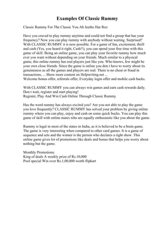 Examples Of Classic Rummy
Classic Rummy For The Classic You Ab Jeetho Har Roz
Have you craved to play rummy anytime and could not find a group that has your
frequency? Now you can play rummy with anybody without waiting. Surprised?
With CLASSIC RUMMY it is now possible. For a game of fun, excitement, thrill
and cash (Yes, you heard it right, Cash!!), you can spend your free time with this
game of skill. Being an online game, you can play your favorite rummy how much
ever you want without depending on your friends. Much similar to a physical
game, this online rummy has real players just like you. Who knows, few might be
your own close friends. Since the game is online you don t have to worry about its
genuineness as all the games and players are real. There is no cheat or fraud in
transactions, ... Show more content on Helpwriting.net ...
Welcome bonus offer, referrals offer, Everyday login offer and mobile cash backs.
With CLASSIC RUMMY you can always win games and earn cash rewards daily.
Don t wait, register and start playing!
Register, Play And Win Cash Online Through Classic Rummy
Has the word rummy has always excited you? Are you not able to play the game
you love frequently? CLASSIC RUMMY has solved your problem by giving online
rummy where you can play, enjoy and cash on some quick bucks. You can play this
game of skill with online mates who are equally enthusiastic like you about the game.
Rummy is legal in most of the states in India, as it is believed to be a brain game.
The game is very interesting when compared to other card games. It is a game of
sequence and sets and the winner is the person who declares a right show. This
online game gives lot of promotions like deals and bonus that helps you worry about
nothing but the game.
Monthly Promotions:
King of deals A weekly prize of Rs.10,000
Pool special Win over Rs.1,00,000 worth flipkart
 