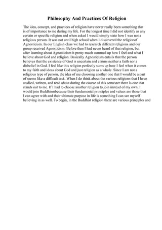 Philosophy And Practices Of Religion
The idea, concept, and practices of religion have never really been something that
is of importance to me during my life. For the longest time I did not identify as any
certain or specific religion and when asked I would simply state how I was not a
religious person. It was not until high school when I discovered the religionof
Agnosticism. In our English class we had to research different religions and our
group received Agnosticism. Before then I had never heard of that religion, but
after learning about Agnosticism it pretty much summed up how I feel and what I
believe about God and religion. Basically Agnosticism entails that the person
believes that the existence of God is uncertain and claims neither a faith nor a
disbelief in God. I feel like this religion perfectly sums up how I feel when it comes
to my faith and ideas about God and just religion as a whole. Since I am not a
religious type of person, the idea of me choosing another one that I would be a part
of seems like a difficult task. When I do think about the various religions that I have
studied, written, and read about during the course of this semester there is one that
stands out to me. If I had to choose another religion to join instead of my own, I
would join Buddhismbecause their fundamental principles and values are those that
I can agree with and their ultimate purpose in life is something I can see myself
believing in as well. To begin, in the Buddhist religion there are various principles and
 