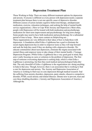 Depression Treatment Plan
Those Working to Help: There are many different treatment options for depression
and anxiety. Everyone is different so every person with depression needs a separate
treatment plan because there is not one specific cause of depressive disorder.
Different courses of action include cognitive behavioral therapy, antidepressant
medication, exercise, relaxation techniques, and seeking the help of mental health
service organizations. ( How to Cope With Anxiety and Depression ) Most often,
people with Depression will be treated with both medication and psychotherapy
medication for short term improvement and psychotherapy for long term change.
Some people may need to have both medication and psychotherapy for a substantial
period of time to keep... Show more content on Helpwriting.net ...
These organizations are very different in their ideas of how to help those with
depression. A foundation called Erika s Lighthouse has a goal to eliminate the
social stigma depression has in order to empower teens so they will step forward
and seek the help they need if they are dealing with a depressive disorder. We
educate communities about teen depression, eliminate the stigma associated with
mental illness and empower teens to take charge of their mental health. ( Teenage
Depression Program ) While Erika s Lighthouse has a very good goal in mind, they
aren t really focusing on cures or solutions to the problem of depression. The first
step of someone overcoming depression is seeking help, which is what Erika s
Lighthouse is promoting, but then they need medical and psychological help after
that. The only downfall of Erika s Lighthouse is the organization isn t doing anything
to help in that area. Though, however; there is an association that is working to find
a cure for depression and anxiety. The Anxiety and Depression Association of
America is working to find ways to cure depression through medical research. End
the suffering from anxiety disorders, depression, panic attacks, obsessive compulsive
disorder, PTSD, social anxiety and related illnesses. Donate now to prevent, treat and
cure these disabling disorders. ( Anxiety and Depression Association of America )
Although the
 