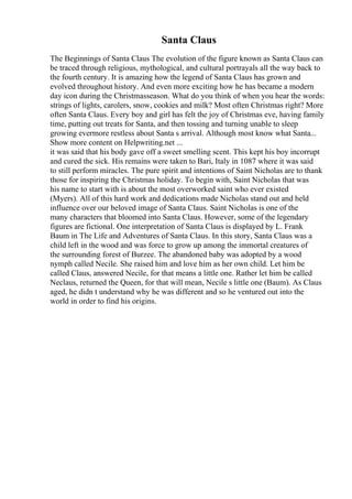 Santa Claus
The Beginnings of Santa Claus The evolution of the figure known as Santa Claus can
be traced through religious, mythological, and cultural portrayals all the way back to
the fourth century. It is amazing how the legend of Santa Claus has grown and
evolved throughout history. And even more exciting how he has became a modern
day icon during the Christmasseason. What do you think of when you hear the words:
strings of lights, carolers, snow, cookies and milk? Most often Christmas right? More
often Santa Claus. Every boy and girl has felt the joy of Christmas eve, having family
time, putting out treats for Santa, and then tossing and turning unable to sleep
growing evermore restless about Santa s arrival. Although most know what Santa...
Show more content on Helpwriting.net ...
it was said that his body gave off a sweet smelling scent. This kept his boy incorrupt
and cured the sick. His remains were taken to Bari, Italy in 1087 where it was said
to still perform miracles. The pure spirit and intentions of Saint Nicholas are to thank
those for inspiring the Christmas holiday. To begin with, Saint Nicholas that was
his name to start with is about the most overworked saint who ever existed
(Myers). All of this hard work and dedications made Nicholas stand out and held
influence over our beloved image of Santa Claus. Saint Nicholas is one of the
many characters that bloomed into Santa Claus. However, some of the legendary
figures are fictional. One interpretation of Santa Claus is displayed by L. Frank
Baum in The Life and Adventures of Santa Claus. In this story, Santa Claus was a
child left in the wood and was force to grow up among the immortal creatures of
the surrounding forest of Burzee. The abandoned baby was adopted by a wood
nymph called Necile. She raised him and love him as her own child. Let him be
called Claus, answered Necile, for that means a little one. Rather let him be called
Neclaus, returned the Queen, for that will mean, Necile s little one (Baum). As Claus
aged, he didn t understand why he was different and so he ventured out into the
world in order to find his origins.
 