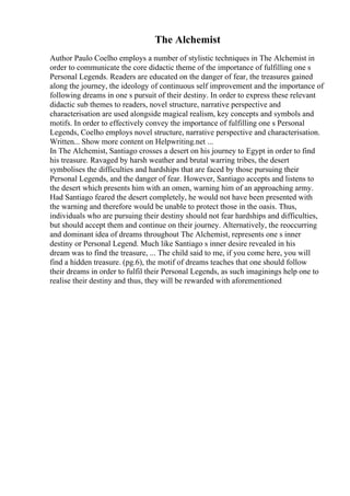 The Alchemist
Author Paulo Coelho employs a number of stylistic techniques in The Alchemist in
order to communicate the core didactic theme of the importance of fulfilling one s
Personal Legends. Readers are educated on the danger of fear, the treasures gained
along the journey, the ideology of continuous self improvement and the importance of
following dreams in one s pursuit of their destiny. In order to express these relevant
didactic sub themes to readers, novel structure, narrative perspective and
characterisation are used alongside magical realism, key concepts and symbols and
motifs. In order to effectively convey the importance of fulfilling one s Personal
Legends, Coelho employs novel structure, narrative perspective and characterisation.
Written... Show more content on Helpwriting.net ...
In The Alchemist, Santiago crosses a desert on his journey to Egypt in order to find
his treasure. Ravaged by harsh weather and brutal warring tribes, the desert
symbolises the difficulties and hardships that are faced by those pursuing their
Personal Legends, and the danger of fear. However, Santiago accepts and listens to
the desert which presents him with an omen, warning him of an approaching army.
Had Santiago feared the desert completely, he would not have been presented with
the warning and therefore would be unable to protect those in the oasis. Thus,
individuals who are pursuing their destiny should not fear hardships and difficulties,
but should accept them and continue on their journey. Alternatively, the reoccurring
and dominant idea of dreams throughout The Alchemist, represents one s inner
destiny or Personal Legend. Much like Santiago s inner desire revealed in his
dream was to find the treasure, ... The child said to me, if you come here, you will
find a hidden treasure. (pg.6), the motif of dreams teaches that one should follow
their dreams in order to fulfil their Personal Legends, as such imaginings help one to
realise their destiny and thus, they will be rewarded with aforementioned
 