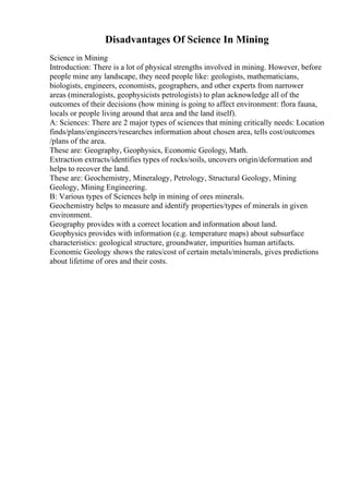 Disadvantages Of Science In Mining
Science in Mining
Introduction: There is a lot of physical strengths involved in mining. However, before
people mine any landscape, they need people like: geologists, mathematicians,
biologists, engineers, economists, geographers, and other experts from narrower
areas (mineralogists, geophysicists petrologists) to plan acknowledge all of the
outcomes of their decisions (how mining is going to affect environment: flora fauna,
locals or people living around that area and the land itself).
A: Sciences: There are 2 major types of sciences that mining critically needs: Location
finds/plans/engineers/researches information about chosen area, tells cost/outcomes
/plans of the area.
These are: Geography, Geophysics, Economic Geology, Math.
Extraction extracts/identifies types of rocks/soils, uncovers origin/deformation and
helps to recover the land.
These are: Geochemistry, Mineralogy, Petrology, Structural Geology, Mining
Geology, Mining Engineering.
B: Various types of Sciences help in mining of ores minerals.
Geochemistry helps to measure and identify properties/types of minerals in given
environment.
Geography provides with a correct location and information about land.
Geophysics provides with information (e.g. temperature maps) about subsurface
characteristics: geological structure, groundwater, impurities human artifacts.
Economic Geology shows the rates/cost of certain metals/minerals, gives predictions
about lifetime of ores and their costs.
 