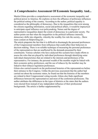 A Comprehensive Assessment Of Economic Inequality And...
Martin Gilens provides a comprehensive assessment of the economic inequality and
political power in America. He explores on how the affluence of politicians influences
the political setting of the country. According to the author, political equality is
considered as the philosophy of democracy. Due to the inequalities that exist among
the citizens regarding information, social and political affairs, it would be impractical
to anticipate equal influence over policymaking. Nature and the degree of
representative inequalities depict the extent of democracy in a particular society. The
author points out that when the inequalities in the political influence intensify,
democracy shifts into oligarchy, whereby the wealthy few rule the society.... Show
more content on Helpwriting.net ...
The article pinpoints the fact that it is difficult to disentangle the personal preferences
of the Congressional members from influences that could affect their behaviors in
decision making. There is no reliable technique of measuring the personal preferences
of the representatives that are unaffected by the demands presented by their
constituents. Various scholars who have analyzed this scenario have made efforts to
assess the roles that are played by individual preferences through identifying some
individual characteristics that are related to the interests and preferences of the
representative. For instance, the personal wealth of the member might be linked with
their economic policy preferences, and the use of tobacco by the member may be
linked to their tobacco legislation preferences.
Gilens also carried research on the professional histories of the representatives before
their entrance to the Congress. Unlike the previous assessment that the author had
carried out about the economic status, he found out that the histories of the members
are related to their Congressional voting records. Gilens also finds significant
differences between the representatives and most of the conformist professions. The
author attributes the differences to the types of districts or the states that the authors
were elected from instead of any independent influence of their professional
backgrounds. The article is further supplemented by
 