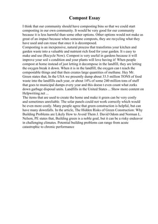 Compost Essay
I think that our community should have composting bins so that we could start
composting in our own community. It would be very good for our community
because it is less harmful than some other options. Other options would not make as
great of an impact because when someone composts, they are recycling what they
have used and can reuse that once it is decomposed.
Composting is an inexpensive, natural process that transforms your kitchen and
garden waste into a valuable and nutrient rich food for your garden. It s easy to
make and use (Recycle Now). Compost is very useful in gardens because it will
improve your soil s condition and your plants will love having it! When people
compost at home instead of just letting it decompose in the landfill, they are letting
the oxygen break it down. When it is in the landfill, the oxygen can t reach the
compostable things and that then creates large quantities of methane. Hey Mr.
Green states that, In the USA we presently dump about 33.5 million TONS of food
waste into the landfills each year, or about 14% of some 240 million tons of stuff
that goes to municipal dumps every year and this doesn t even count what zorks
down garbage disposal units. Landfills in the United States ... Show more content on
Helpwriting.net ...
The items that are used to create the home and make it green can be very costly
and sometimes unreliable. The solar panels could not work correctly which would
be even more costly. Many people agree that green construction is helpful, but can
have many downfalls. In the article, The Hidden Risks of Green Construction: Why
Building Problems are Likely How to Avoid Them J. David Odom and Norman L.
Nelson, PE states that, Building green is a noble goal, but it can be a risky endeavor
in challenging climates. Potential building problems can range from acute
catastrophic to chronic performance
 