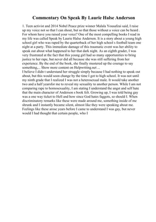Commentary On Speak By Laurie Halse Anderson
1. Teen activist and 2014 Nobel Peace prize winner Malala Yousafzai said, I raise
up my voice not so that I can shout, but so that those without a voice can be heard .
For whom have you raised your voice? One of the most compelling books I read in
my life was called Speak by Laurie Halse Anderson. It is a story about a young high
school girl who was raped by the quarterback of her high school s football team one
night at a party. This immediate damage of this traumatic event was her ability to
speak out about what happened to her that dark night. As an eighth grader, I was
very frustrated at the fact that this young girl had so many opportunities to bring
justice to her rape, but never did all because she was still suffering from her
experience. By the end of the book, she finally mustered up the courage to say
something,... Show more content on Helpwriting.net ...
I believe I didn t understand her struggle simply because I had nothing to speak out
about, but this would soon change by the time I got to high school. It was not until
my ninth grade that I realized I was not a heterosexual male. It would take another
two and a half yearsfor me to reveal my sexuality to another person. While I am not
comparing rape to homosexuality, I am stating I understand the angst and self hate
that the main character of Anderson s book felt. Growing up, I was told being gay
was a one way ticket to Hell and how since God hates faggots, so should I. When
discriminatory remarks like these were made around me, something inside of me
shrunk and I instantly became silent, almost like they were speaking about me.
Feelings like these arose years before I came to understand I was gay, but never
would I had thought that certain people, who I
 