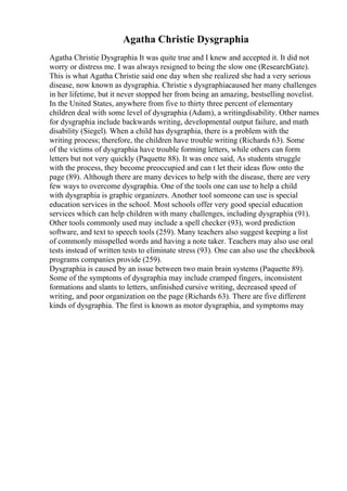 Agatha Christie Dysgraphia
Agatha Christie Dysgraphia It was quite true and I knew and accepted it. It did not
worry or distress me. I was always resigned to being the slow one (ResearchGate).
This is what Agatha Christie said one day when she realized she had a very serious
disease, now known as dysgraphia. Christie s dysgraphiacaused her many challenges
in her lifetime, but it never stopped her from being an amazing, bestselling novelist.
In the United States, anywhere from five to thirty three percent of elementary
children deal with some level of dysgraphia (Adam), a writingdisability. Other names
for dysgraphia include backwards writing, developmental output failure, and math
disability (Siegel). When a child has dysgraphia, there is a problem with the
writing process; therefore, the children have trouble writing (Richards 63). Some
of the victims of dysgraphia have trouble forming letters, while others can form
letters but not very quickly (Paquette 88). It was once said, As students struggle
with the process, they become preoccupied and can t let their ideas flow onto the
page (89). Although there are many devices to help with the disease, there are very
few ways to overcome dysgraphia. One of the tools one can use to help a child
with dysgraphia is graphic organizers. Another tool someone can use is special
education services in the school. Most schools offer very good special education
services which can help children with many challenges, including dysgraphia (91).
Other tools commonly used may include a spell checker (93), word prediction
software, and text to speech tools (259). Many teachers also suggest keeping a list
of commonly misspelled words and having a note taker. Teachers may also use oral
tests instead of written tests to eliminate stress (93). One can also use the checkbook
programs companies provide (259).
Dysgraphia is caused by an issue between two main brain systems (Paquette 89).
Some of the symptoms of dysgraphia may include cramped fingers, inconsistent
formations and slants to letters, unfinished cursive writing, decreased speed of
writing, and poor organization on the page (Richards 63). There are five different
kinds of dysgraphia. The first is known as motor dysgraphia, and symptoms may
 