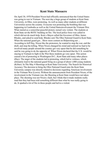 Kent State Massacre
On April 30, 1970 President Nixon had officially announced that the United States
was going to war in Vietnam. The next day a huge group of students at Kent State
University, in Ohio, were protesting. As well as many other students at different
Universities across the country. Everyone was protesting the bombing that was
happening in Cambodia as well as the United Statesinvolvement the Vietnam War.
What started as a somewhat peaceful protest, turned very violent. The students at
Kent State set the ROTC building on fire. The local police force was called in
which did not do much help. Kent s Mayor called the Governor of Ohio, James
Rhodes, and asked to send help. Rhodes sent The Ohio National Guard to Kent State.
When the national guard got... Show more content on Helpwriting.net ...
According to Jeff Hay, Nixon like the protestors, he wanted to stop the war, end the
draft, and stop the killing. When Nixon changed his mind and realized we had to be
involved many people around the country got very upset that he did something he
said he was going to do the opposite of. When Nixon declared that the U.S. would be
staying in Vietnam to fight in the War these students go very upset. This action
caused a lot of protesting in Washington D.C., Kent State and many other places
(Hay). The anger of the students led to protesting, which led to violence, which
ultimately lead to the national guard firing on a group of about 1,000 young students
(Kifner). In The May 4 Shootings at Kent State University: The Search for Historical
Accuracy The decision to bring the Ohio National Guard onto the Kent State
University campus was directly related to decisions regarding American involvement
in the Vietnam War (Lewis). Without the announcement from President Nixon, of the
involvement in the Vietnam war, the Shooting at Kent State would have not taken
place. The shooting was not Nixon s fault, but I think that it made students really
mad that they had been told something different than what he was really going to
do. It sparked a lot of fire in these people and led to a violent
 