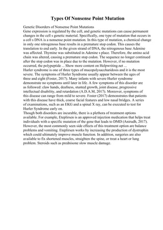 Types Of Nonsense Point Mutation
Genetic Disorders of Nonsense Point Mutations
Gene expression is regulated by the cell, and genetic mutations can cause permanent
changes in the cell s genetic material. Specifically, one type of mutation that occurs in
a cell s DNA is a nonsense point mutation. In this type of mutation, a chemical change
in only one nitrogenous base results in a premature stop codon. This causes the
translation to end early. In the given strand of DNA, the nitrogenous base Adenine
was affected. Thymine was substituted in Adenine s place. Therefore, the amino acid
chain was altered, causing a premature stop codon. The sequence no longer continued
after the stop codon was in place due to the mutation. However, if no mutation
occurred, the polypeptide ... Show more content on Helpwriting.net ...
Hurler syndrome is one of three types of mucopolysaccharidosis and it is the most
severe. The symptoms of Hurler Syndrome usually appear between the ages of
three and eight (Foster, 2017). Many infants with severe Hurler syndrome
demonstrate no symptoms until later in life. A few symptoms of this disorder are
as followed: claw hands, deafness, stunted growth, joint disease, progressive
intellectual disability, and retardation (A.D.A.M, 2017). Moreover, symptoms of
this disease can range from mild to severe. Foster (2017) demonstrates that patients
with this disease have thick, coarse facial features and low nasal bridges. A series
of examinations, such as an EKG and a spinal X ray, can be executed to test for
Hurler Syndrome early on.
Though both disorders are incurable, there is a plethora of treatment options
available. For example, Eteplirsen is an approved injection medication that helps treat
individuals with a specific mutation of the gene that leads to DMD (Anirudh, 2017).
However, the most commonly seen side effects of this treatment option are balance
problems and vomiting. Eteplirsen works by increasing the production of dystrophin
which could ultimately improve muscle function. In addition, surgeries are also
available to fix shortened muscles, straighten the spine, or treat a heart or lung
problem. Steroids such as prednisone slow muscle damage.
 