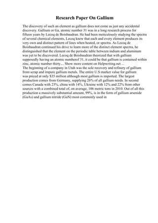 Research Paper On Gallium
The discovery of such an element as gallium does not come as just any accidental
discovery. Gallium or Ga, atomic number 31 was in a long research process for
fifteen years by Lecoq de Boisbaudran. He had been meticulously studying the spectra
of several chemical elements, Lecoq knew that each and every element produces its
very own and distinct pattern of lines when heated, or spectra. As Lecoq de
Boisbaudran continued his drive to learn more of the distinct element spectra, he
distinguished that the element on the periodic table between indium and aluminum
was yet to be discovered. Lecoq de Boisbaudran theorized that with gallium
supposedly having an atomic numberof 31, it could be that gallium is contained within
zinc, atomic number thirty.... Show more content on Helpwriting.net ...
The beginning of a company in Utah was the sole recovery and refinery of gallium
from scrap and impure gallium metals. The entire U.S market value for gallium
was priced at only $35 million although most gallium is imported. The largest
production comes from Germany, supplying 26% of all gallium needs. In second
comes Canada with 23%, china with 14%, Ukraine with 12% and 22% from other
sources with a combined total of, on average, 106 metric tons in 2010. Out of all this
production a massively substantial amount, 99%, is in the form of gallium arsenide
(GaAs) and gallium nitride (GaN) most commonly used in
 