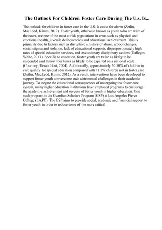 The Outlook For Children Foster Care During The U.s. Is...
The outlook for children in foster care in the U.S. is cause for alarm (Zetlin,
MacLeod, Kimm, 2012). Foster youth, otherwise known as youth who are ward of
the court, are one of the most at risk populations in areas such as physical and
emotional health, juvenile delinquencies and educational achievement. This is
primarily due to factors such as disruptive a history of abuse, school changes,
social stigma and isolation, lack of educational supports, disproportionately high
rates of special education services, and exclusionary disciplinary actions (Gallegos
White, 2013). Specific to education, foster youth are twice as likely to be
suspended and almost four times as likely to be expelled on a national scale
(Courtney, Terao, Bost, 2004). Additionally, approximately 30 50% of children in
care qualify for special education compared with 11.5% children not in foster care
(Zetlin, MacLeod, Kimm, 2012). As a result, interventions have been developed to
support foster youth to overcome such detrimental challenges in their academic
journey. To negate the educational consequences of undergoing the foster care
system, many higher education institutions have emplaced programs to encourage
the academic achievement and success of foster youth in higher education. One
such program is the Guardian Scholars Program (GSP) at Los Angeles Pierce
College (LAPC). The GSP aims to provide social, academic and financial support to
foster youth in order to reduce some of the more critical
 
