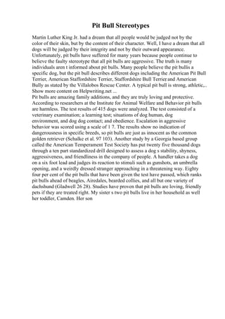 Pit Bull Stereotypes
Martin Luther King Jr. had a dream that all people would be judged not by the
color of their skin, but by the content of their character. Well, I have a dream that all
dogs will be judged by their integrity and not by their outward appearance.
Unfortunately, pit bulls have suffered for many years because people continue to
believe the faulty stereotype that all pit bulls are aggressive. The truth is many
individuals aren t informed about pit bulls. Many people believe the pit bullis a
specific dog, but the pit bull describes different dogs including the American Pit Bull
Terrier, American Staffordshire Terrier, Staffordshire Bull Terrier
, and American
Bully as stated by the Villalobos Rescue Center. A typical pit bull is strong, athletic,
...
Show more content on Helpwriting.net ...
Pit bulls are amazing family additions, and they are truly loving and protective.
According to researchers at the Institute for Animal Welfare and Behavior pit bulls
are harmless. The test results of 415 dogs were analyzed. The test consisted of a
veterinary examination; a learning test; situations of dog human, dog
environment, and dog dog contact; and obedience. Escalation in aggressive
behavior was scored using a scale of 1 7. The results show no indication of
dangerousness in specific breeds, so pit bulls are just as innocent as the common
golden retriever (Schalke et al. 97 103). Another study by a Georgia based group
called the American Temperament Test Society has put twenty five thousand dogs
through a ten part standardized drill designed to assess a dog s stability, shyness,
aggressiveness, and friendliness in the company of people. A handler takes a dog
on a six foot lead and judges its reaction to stimuli such as gunshots, an umbrella
opening, and a weirdly dressed stranger approaching in a threatening way. Eighty
four per cent of the pit bulls that have been given the test have passed, which ranks
pit bulls ahead of beagles, Airedales, bearded collies, and all but one variety of
dachshund (Gladwell 26 28). Studies have proven that pit bulls are loving, friendly
pets if they are treated right. My sister s two pit bulls live in her household as well
her toddler, Camden. Her son
 