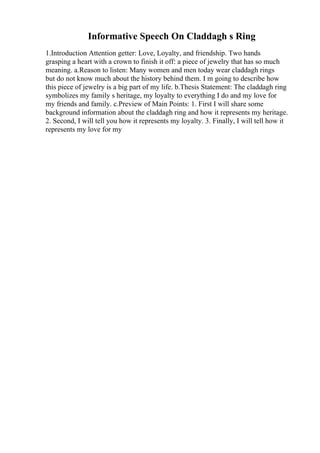 Informative Speech On Claddagh s Ring
1.Introduction Attention getter: Love, Loyalty, and friendship. Two hands
grasping a heart with a crown to finish it off: a piece of jewelry that has so much
meaning. a.Reason to listen: Many women and men today wear claddagh rings
but do not know much about the history behind them. I m going to describe how
this piece of jewelry is a big part of my life. b.Thesis Statement: The claddagh ring
symbolizes my family s heritage, my loyalty to everything I do and my love for
my friends and family. c.Preview of Main Points: 1. First I will share some
background information about the claddagh ring and how it represents my heritage.
2. Second, I will tell you how it represents my loyalty. 3. Finally, I will tell how it
represents my love for my
 
