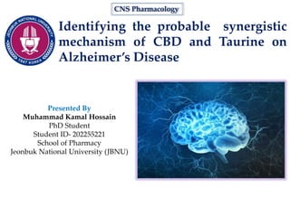 Identifying the probable synergistic
mechanism of CBD and Taurine on
Alzheimer’s Disease
CNS Pharmacology
Presented By
Muhammad Kamal Hossain
PhD Student
Student ID- 202255221
School of Pharmacy
Jeonbuk National University (JBNU)
 