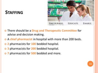STAFFING

There should be a Drug and Therapeutic Committee for
advise and decision making.
 A chief pharmacist in hospital with more than 200 beds.
 2 pharmacists for 100 bedded hospital.
 3 pharmacists for 200 bedded hospital.
 7 pharmacists for 500 bedded and more.


11

 